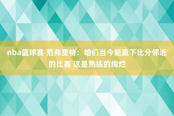 nba篮球赛 范弗里特：咱们当今能赢下比分邻近的比赛 这是熟练的绚烂