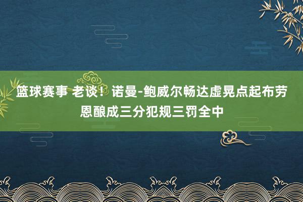 篮球赛事 老谈！诺曼-鲍威尔畅达虚晃点起布劳恩酿成三分犯规三罚全中