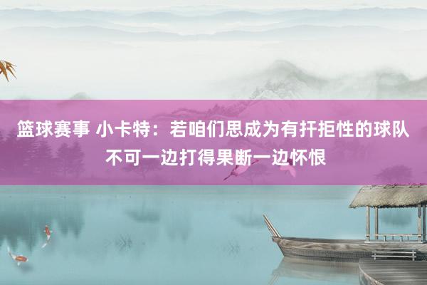 篮球赛事 小卡特：若咱们思成为有扞拒性的球队 不可一边打得果断一边怀恨