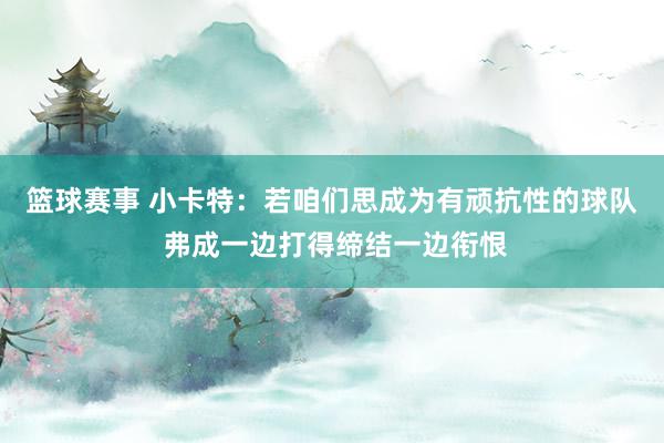 篮球赛事 小卡特：若咱们思成为有顽抗性的球队 弗成一边打得缔结一边衔恨