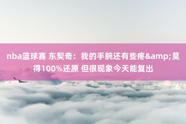 nba篮球赛 东契奇：我的手腕还有些疼&莫得100%还原 但很现象今天能复出