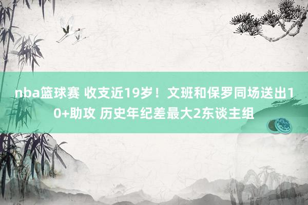 nba篮球赛 收支近19岁！文班和保罗同场送出10+助攻 历史年纪差最大2东谈主组