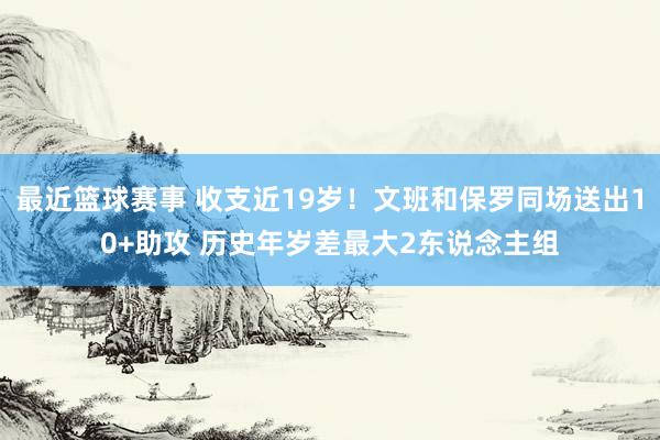 最近篮球赛事 收支近19岁！文班和保罗同场送出10+助攻 历史年岁差最大2东说念主组