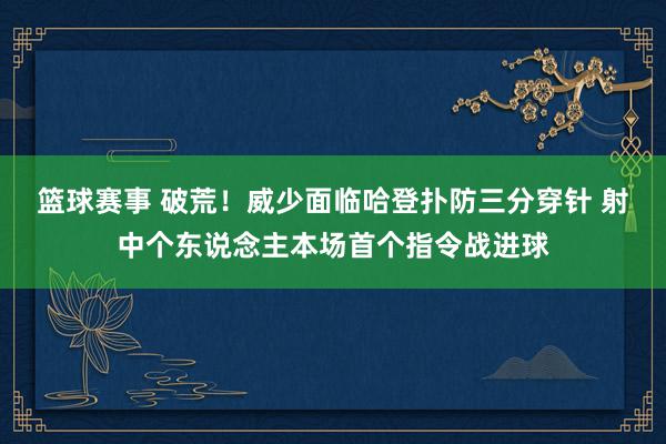 篮球赛事 破荒！威少面临哈登扑防三分穿针 射中个东说念主本场首个指令战进球