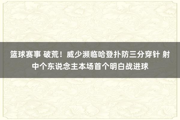 篮球赛事 破荒！威少濒临哈登扑防三分穿针 射中个东说念主本场首个明白战进球