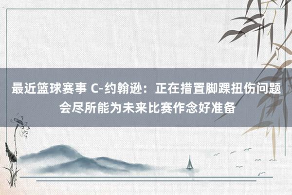 最近篮球赛事 C-约翰逊：正在措置脚踝扭伤问题 会尽所能为未来比赛作念好准备