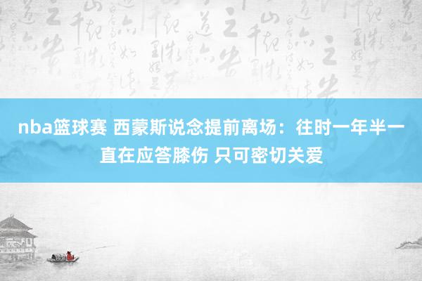 nba篮球赛 西蒙斯说念提前离场：往时一年半一直在应答膝伤 只可密切关爱