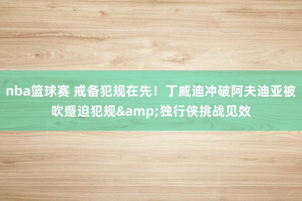 nba篮球赛 戒备犯规在先！丁威迪冲破阿夫迪亚被吹蹙迫犯规&独行侠挑战见效