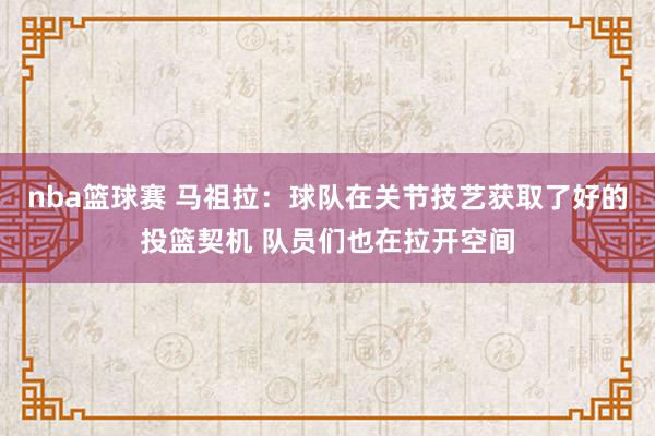 nba篮球赛 马祖拉：球队在关节技艺获取了好的投篮契机 队员们也在拉开空间