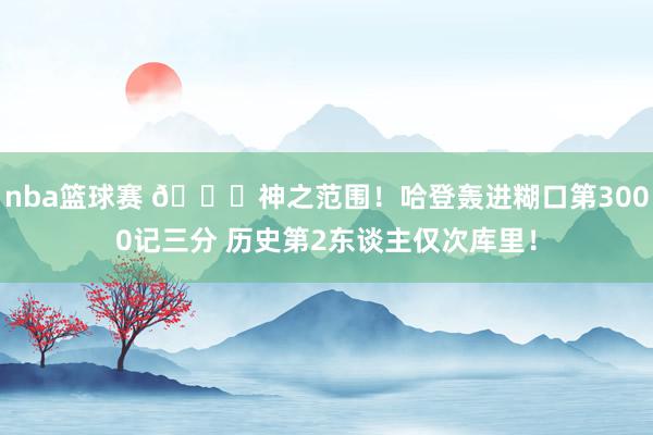 nba篮球赛 😀神之范围！哈登轰进糊口第3000记三分 历史第2东谈主仅次库里！