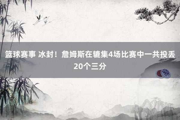 篮球赛事 冰封！詹姆斯在辘集4场比赛中一共投丢20个三分