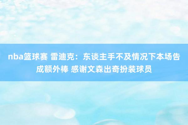 nba篮球赛 雷迪克：东谈主手不及情况下本场告成额外棒 感谢文森出奇扮装球员