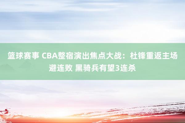 篮球赛事 CBA整宿演出焦点大战：杜锋重返主场避连败 黑骑兵有望3连杀