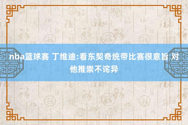 nba篮球赛 丁维迪:看东契奇统带比赛很意旨 对他推崇不诧异