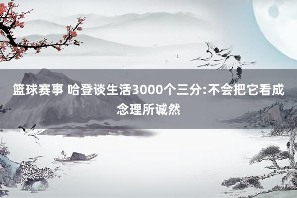 篮球赛事 哈登谈生活3000个三分:不会把它看成念理所诚然