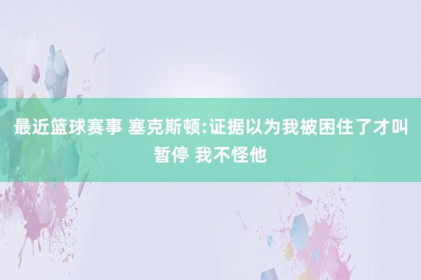 最近篮球赛事 塞克斯顿:证据以为我被困住了才叫暂停 我不怪他