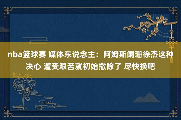 nba篮球赛 媒体东说念主：阿姆斯阑珊徐杰这种决心 遭受艰苦就初始撤除了 尽快换吧