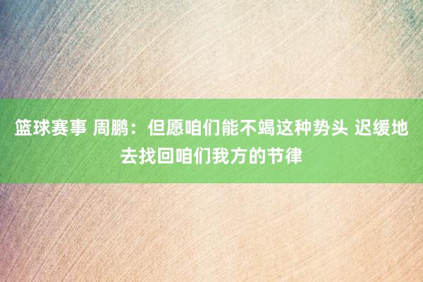 篮球赛事 周鹏：但愿咱们能不竭这种势头 迟缓地去找回咱们我方的节律