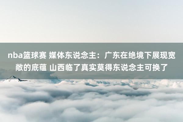 nba篮球赛 媒体东说念主：广东在绝境下展现宽敞的底蕴 山西临了真实莫得东说念主可换了