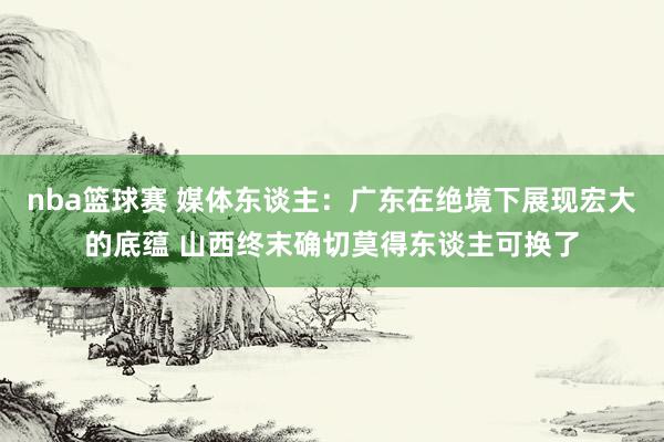 nba篮球赛 媒体东谈主：广东在绝境下展现宏大的底蕴 山西终末确切莫得东谈主可换了