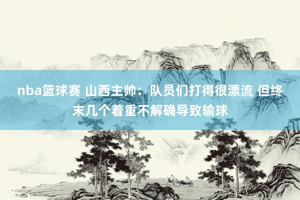 nba篮球赛 山西主帅：队员们打得很漂流 但终末几个着重不解确导致输球