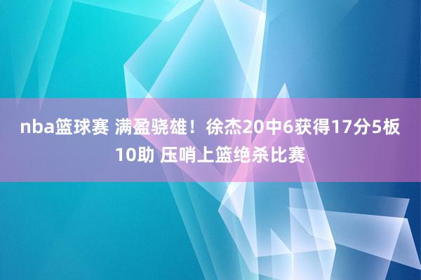 nba篮球赛 满盈骁雄！徐杰20中6获得17分5板10助 压哨上篮绝杀比赛