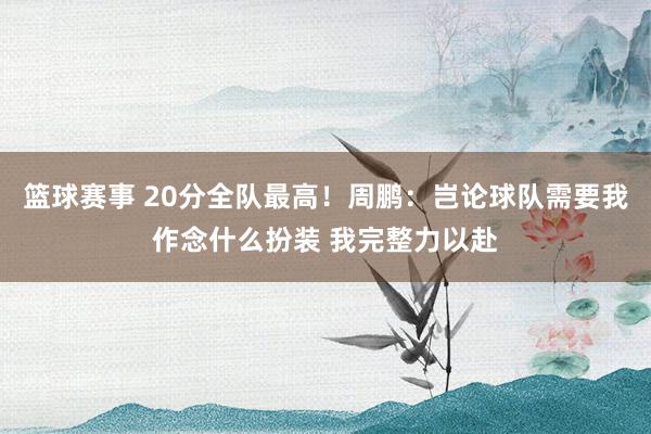 篮球赛事 20分全队最高！周鹏：岂论球队需要我作念什么扮装 我完整力以赴