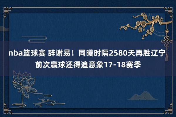 nba篮球赛 辞谢易！同曦时隔2580天再胜辽宁 前次赢球还得追意象17-18赛季