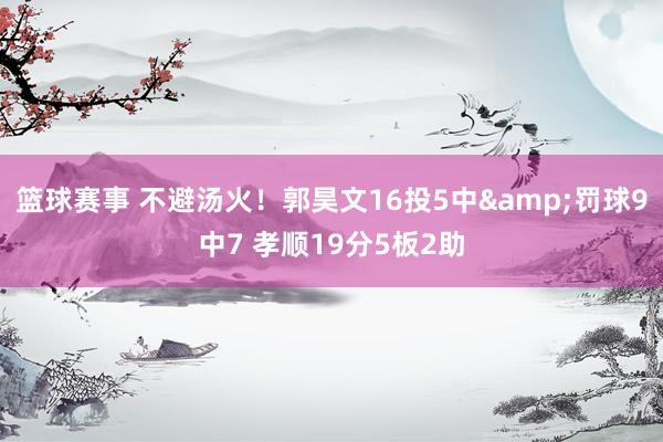 篮球赛事 不避汤火！郭昊文16投5中&罚球9中7 孝顺19分5板2助