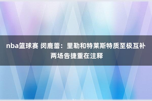 nba篮球赛 闵鹿蕾：里勒和特莱斯特质至极互补 两场告捷重在注释