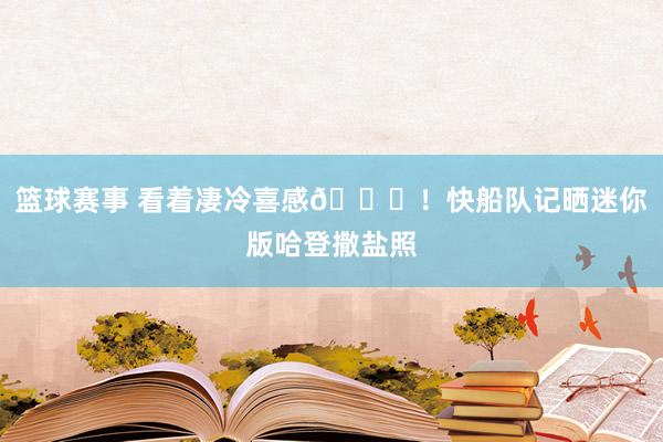 篮球赛事 看着凄冷喜感😜！快船队记晒迷你版哈登撒盐照