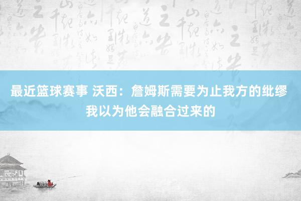 最近篮球赛事 沃西：詹姆斯需要为止我方的纰缪 我以为他会融合过来的