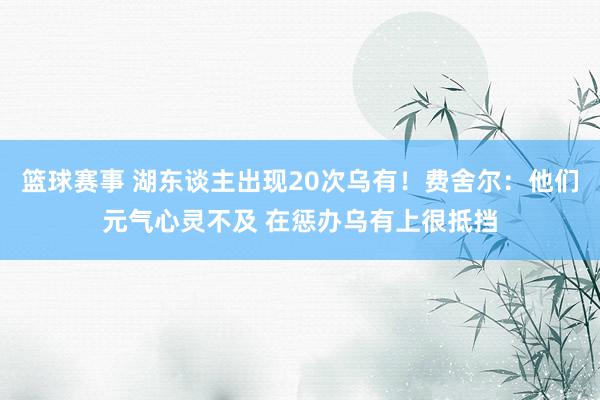 篮球赛事 湖东谈主出现20次乌有！费舍尔：他们元气心灵不及 在惩办乌有上很抵挡