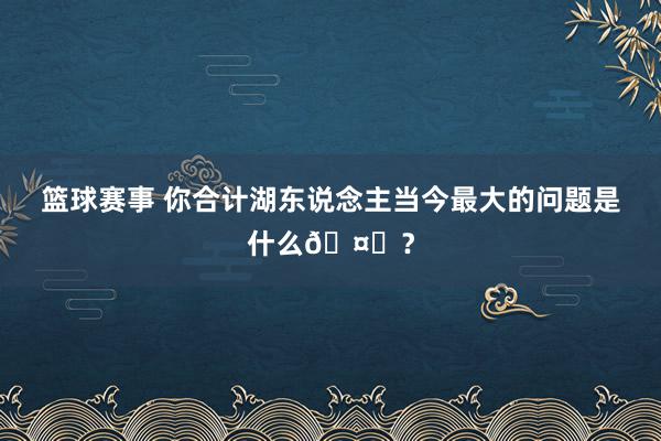 篮球赛事 你合计湖东说念主当今最大的问题是什么🤔？