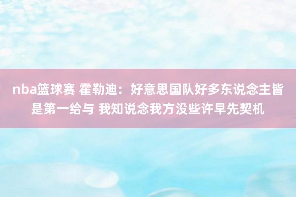 nba篮球赛 霍勒迪：好意思国队好多东说念主皆是第一给与 我知说念我方没些许早先契机