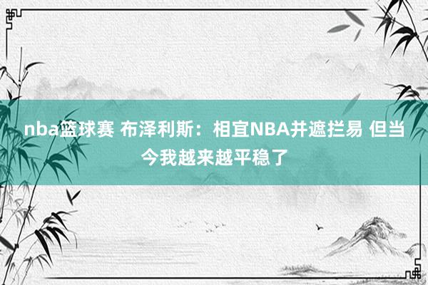 nba篮球赛 布泽利斯：相宜NBA并遮拦易 但当今我越来越平稳了