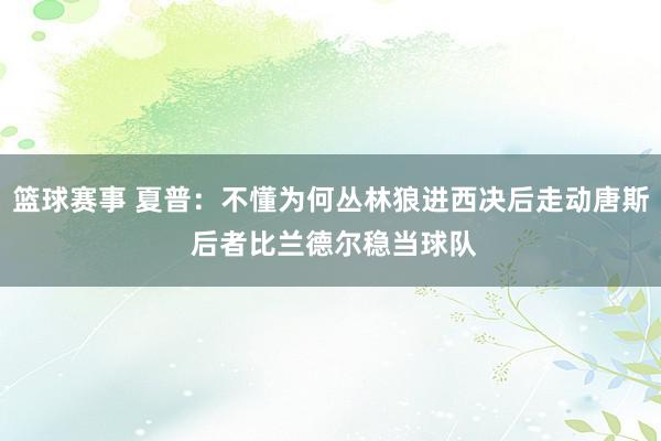 篮球赛事 夏普：不懂为何丛林狼进西决后走动唐斯 后者比兰德尔稳当球队