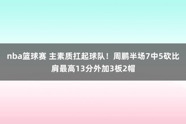 nba篮球赛 主素质扛起球队！周鹏半场7中5砍比肩最高13分外加3板2帽