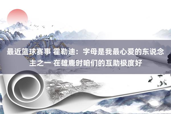 最近篮球赛事 霍勒迪：字母是我最心爱的东说念主之一 在雄鹿时咱们的互助极度好