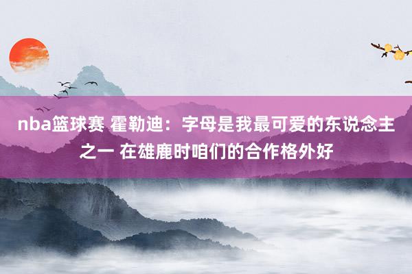 nba篮球赛 霍勒迪：字母是我最可爱的东说念主之一 在雄鹿时咱们的合作格外好