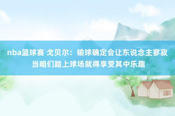 nba篮球赛 戈贝尔：输球确定会让东说念主寥寂 当咱们踏上球场就得享受其中乐趣