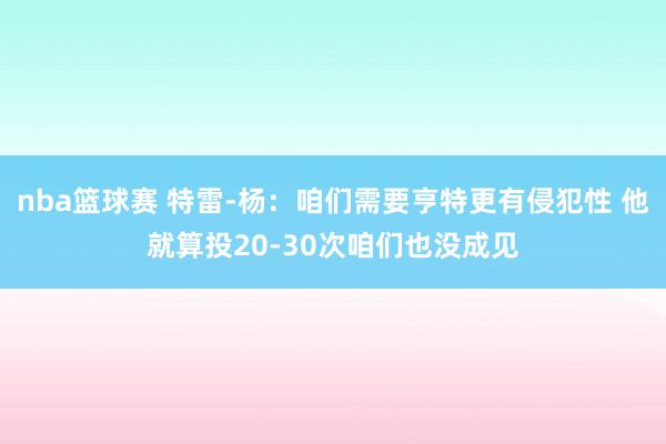 nba篮球赛 特雷-杨：咱们需要亨特更有侵犯性 他就算投20-30次咱们也没成见