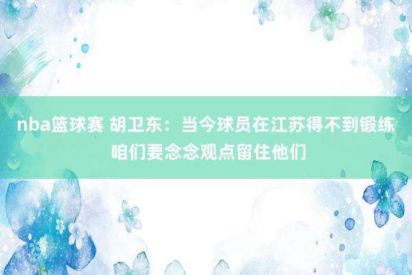 nba篮球赛 胡卫东：当今球员在江苏得不到锻练 咱们要念念观点留住他们