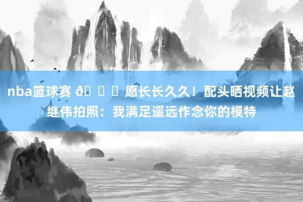 nba篮球赛 😁愿长长久久！配头晒视频让赵继伟拍照：我满足遥远作念你的模特