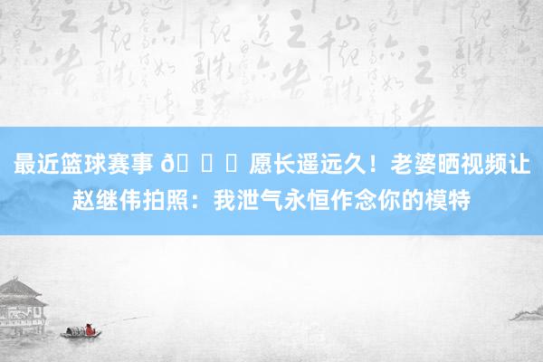 最近篮球赛事 😁愿长遥远久！老婆晒视频让赵继伟拍照：我泄气永恒作念你的模特