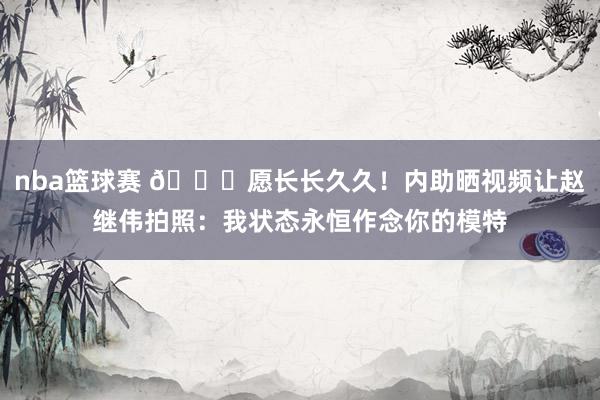 nba篮球赛 😁愿长长久久！内助晒视频让赵继伟拍照：我状态永恒作念你的模特