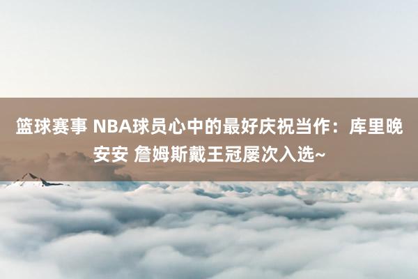 篮球赛事 NBA球员心中的最好庆祝当作：库里晚安安 詹姆斯戴王冠屡次入选~