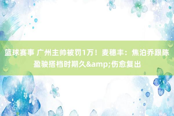 篮球赛事 广州主帅被罚1万！麦穗丰：焦泊乔跟陈盈骏搭档时期久&伤愈复出