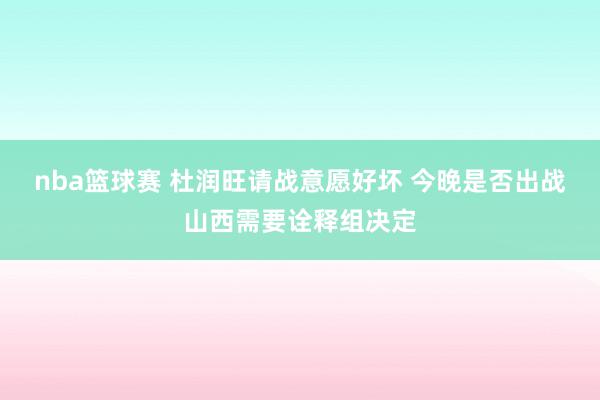 nba篮球赛 杜润旺请战意愿好坏 今晚是否出战山西需要诠释组决定