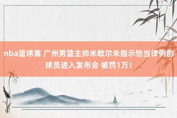 nba篮球赛 广州男篮主帅米歇尔未指示恰当律例的球员进入发布会 被罚1万！